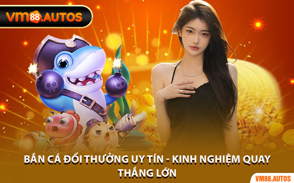 Bắn Cá Đổi Thưởng Uy Tín - Kinh Nghiệm Quay Thắng Lớn
